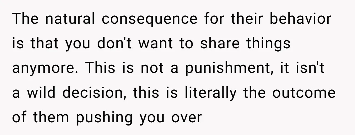 The natural consequence for their behavior is that you don't want to share things anymore. This is not a punishment, it isn't a wild decision, this is literally the outcome...