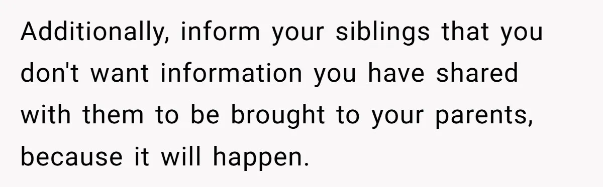 Additionally, inform your siblings that you don't want information you have shared with them to be brought to your parents, because it will happen.