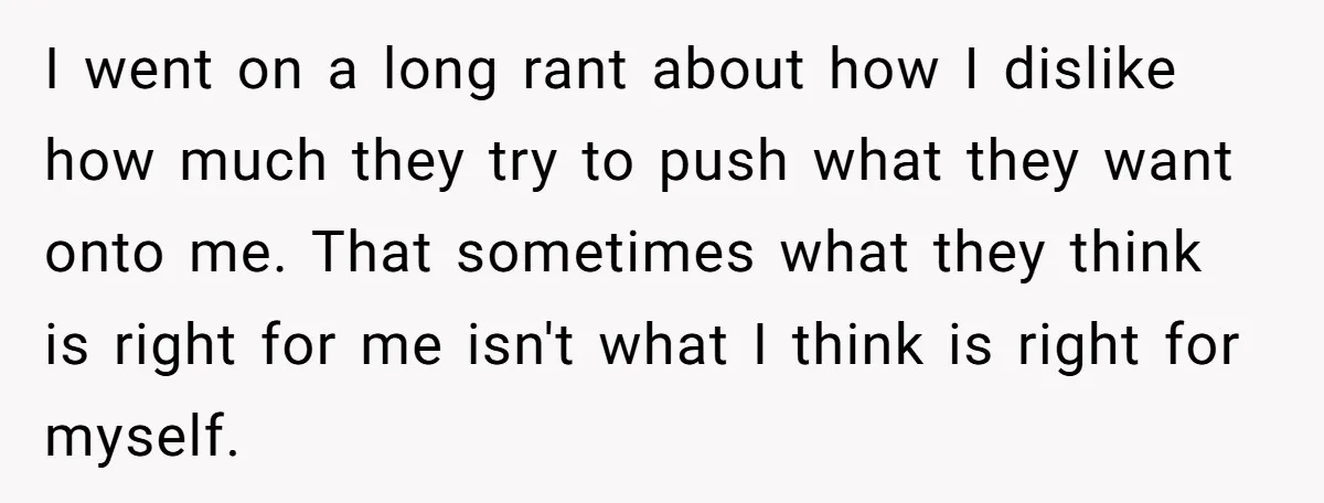 I went on a long rant about how I dislike how much they try to push what they want onto me. That sometimes what they think is right for me...
