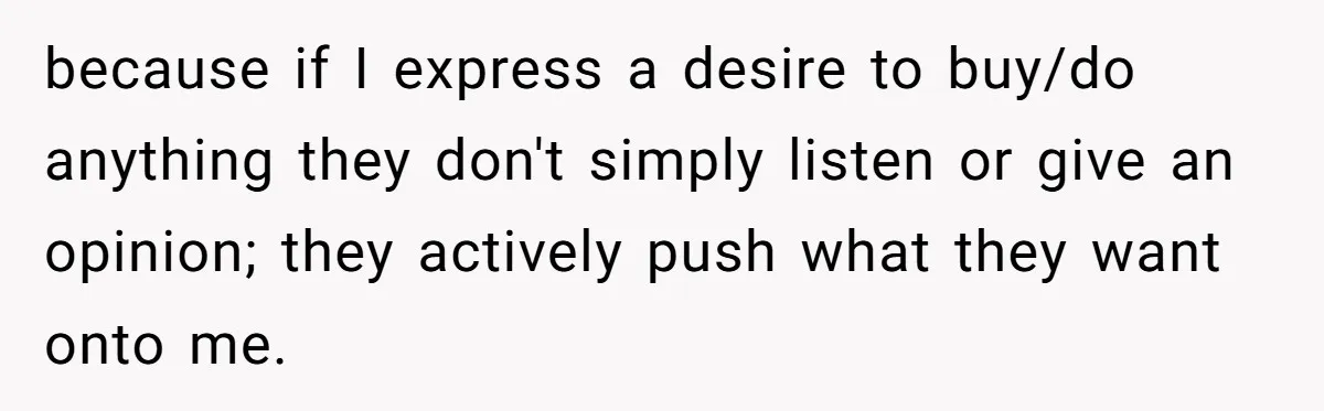 because if I express a desire to buy/do anything they don't simply listen or give an opinion; they actively push what they want onto me.