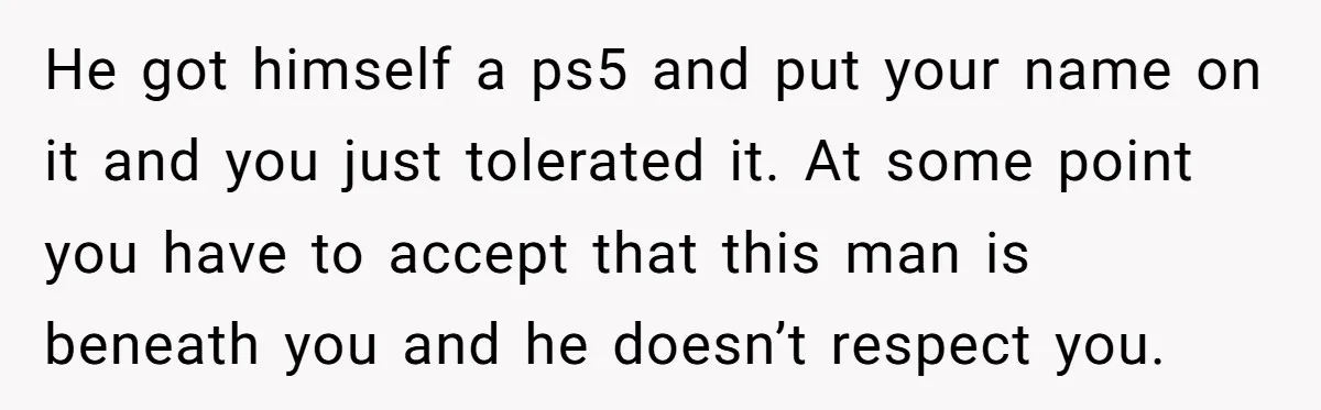 He got himself a ps5 and put your name on it and you just tolerated it. At some point you have to accept that this man is beneath you and...