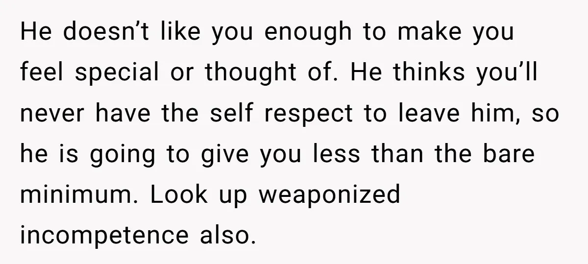 He doesn’t like you enough to make you feel special or thought of. He thinks you’ll never have the self respect to leave him, so he is going to give...