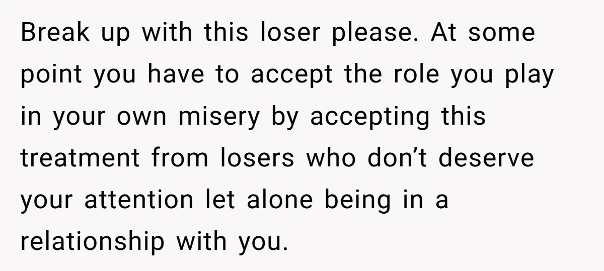 Break up with this loser please. At some point you have to accept the role you play in your own misery by accepting this treatment from losers who don’t deserve...