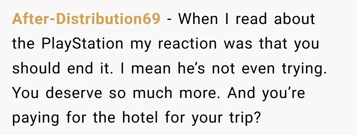 After-Distribution69 − When I read about the PlayStation my reaction was that you should end it. I mean he’s not even trying. You deserve so much more. And you’re paying...