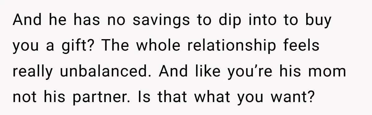 And he has no savings to dip into to buy you a gift? The whole relationship feels really unbalanced. And like you’re his mom not his partner. Is that what...