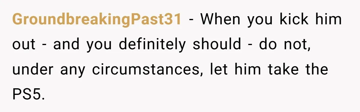 GroundbreakingPast31 − When you kick him out - and you definitely should - do not, under any circumstances, let him take the PS5.