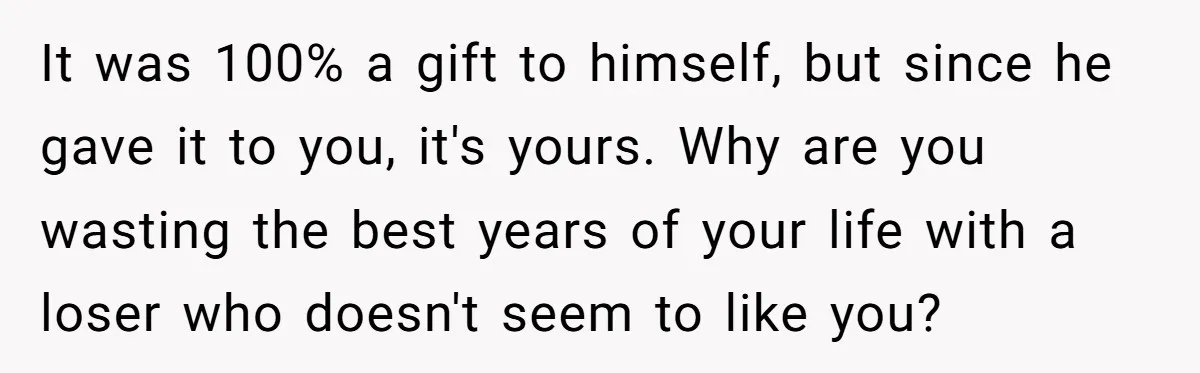 It was 100% a gift to himself, but since he gave it to you, it's yours. Why are you wasting the best years of your life with a loser who...