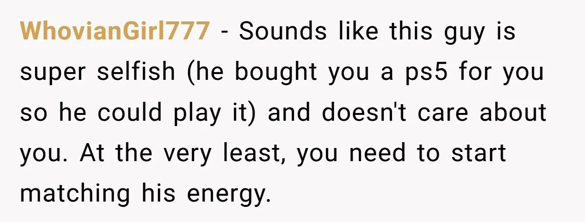 WhovianGirl777 − Sounds like this guy is super selfish (he bought you a ps5 for you so he could play it) and doesn't care about you. At the very least,...