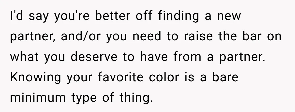 I'd say you're better off finding a new partner, and/or you need to raise the bar on what you deserve to have from a partner. Knowing your favorite color is...