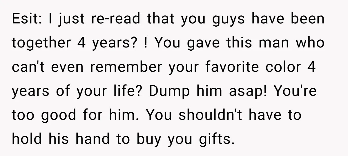 Esit: I just re-read that you guys have been together 4 years? ! You gave this man who can't even remember your favorite color 4 years of your life? Dump...