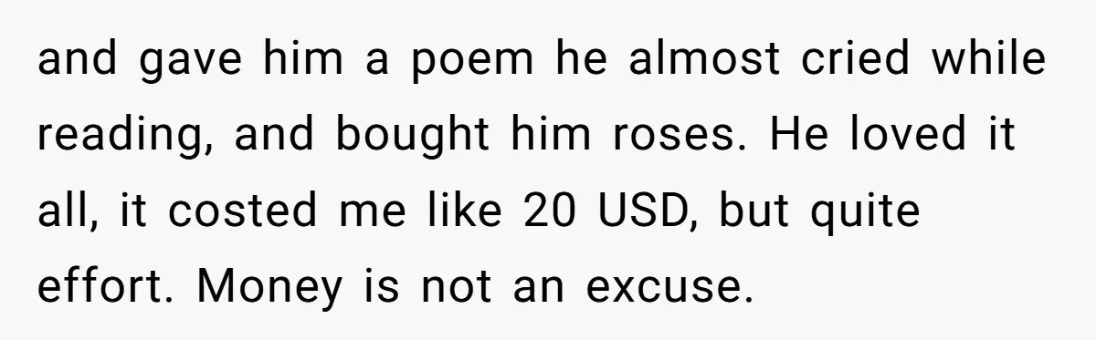 and gave him a poem he almost cried while reading, and bought him roses. He loved it all, it costed me like 20 USD, but quite effort. Money is not...