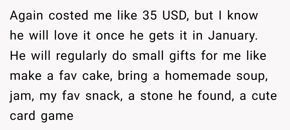 Again costed me like 35 USD, but I know he will love it once he gets it in January. He will regularly do small gifts for me like make a...