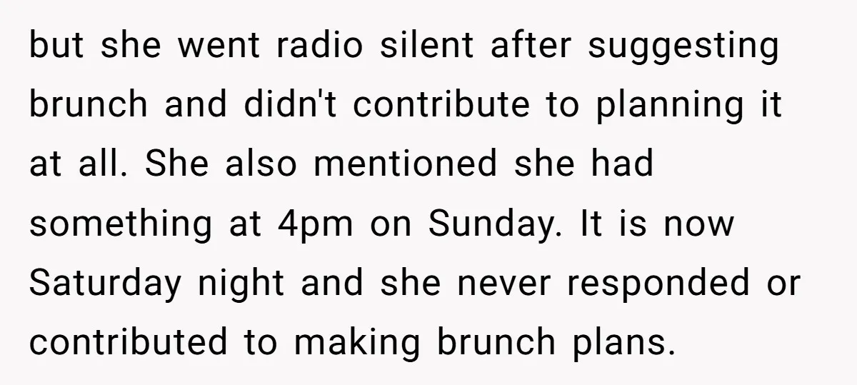 but she went radio silent after suggesting brunch and didn't contribute to planning it at all. She also mentioned she had something at 4pm on Sunday. It is now Saturday...