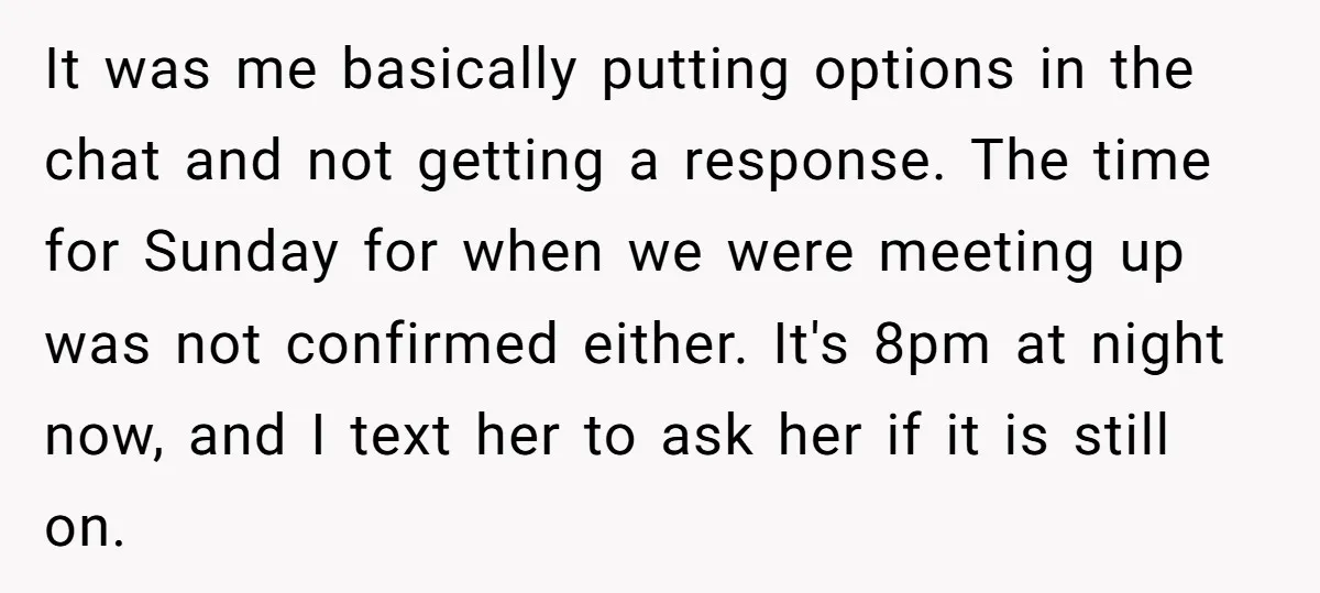 It was me basically putting options in the chat and not getting a response. The time for Sunday for when we were meeting up was not confirmed either. It's 8pm...