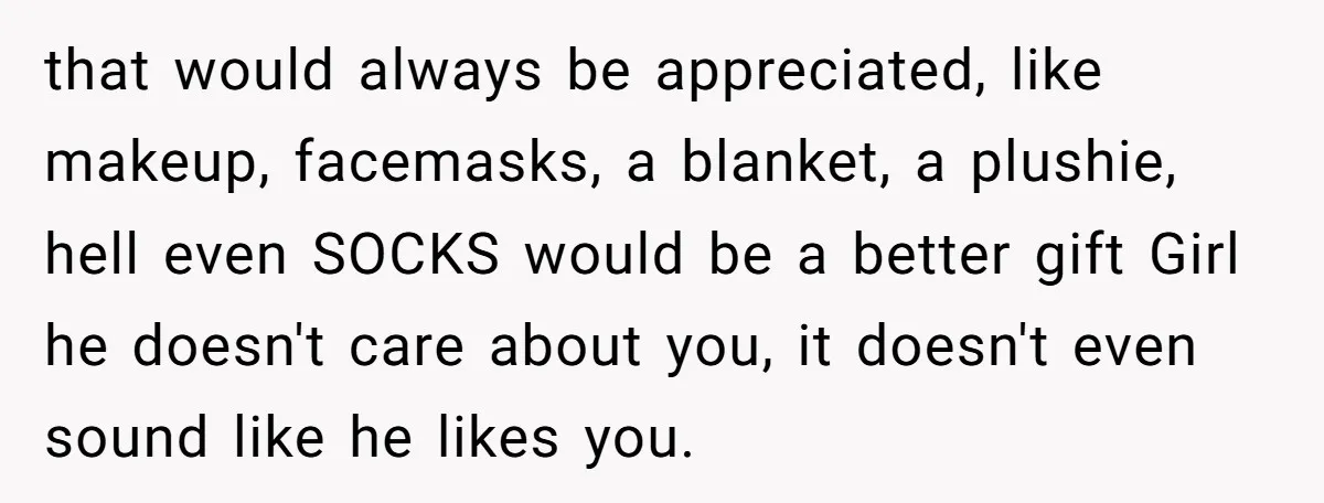 that would always be appreciated, like makeup, facemasks, a blanket, a plushie, hell even SOCKS would be a better gift Girl he doesn't care about you, it doesn't even sound...