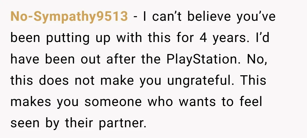 No-Sympathy9513 − I can’t believe you’ve been putting up with this for 4 years. I’d have been out after the PlayStation. No, this does not make you ungrateful. This makes...