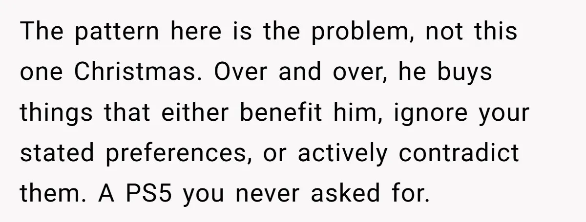 The pattern here is the problem, not this one Christmas. Over and over, he buys things that either benefit him, ignore your stated preferences, or actively contradict them. A PS5...