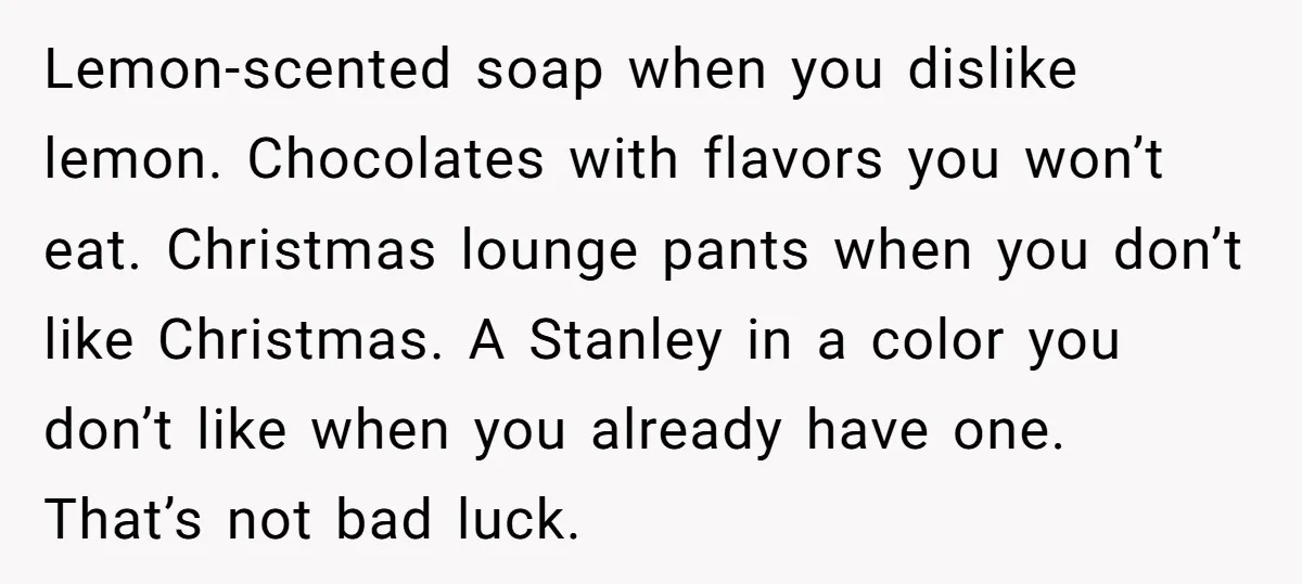 Lemon-scented soap when you dislike lemon. Chocolates with flavors you won’t eat. Christmas lounge pants when you don’t like Christmas. A Stanley in a color you don’t like when you...