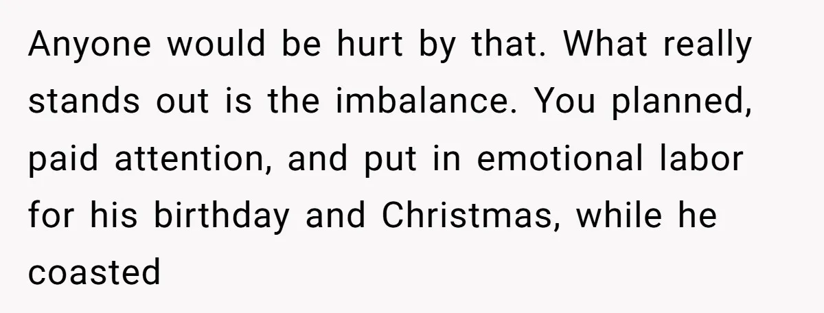 Anyone would be hurt by that. What really stands out is the imbalance. You planned, paid attention, and put in emotional labor for his birthday and Christmas, while he coasted
