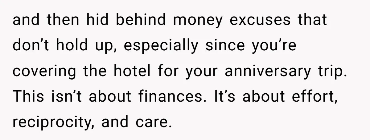 and then hid behind money excuses that don’t hold up, especially since you’re covering the hotel for your anniversary trip. This isn’t about finances. It’s about effort, reciprocity, and care.