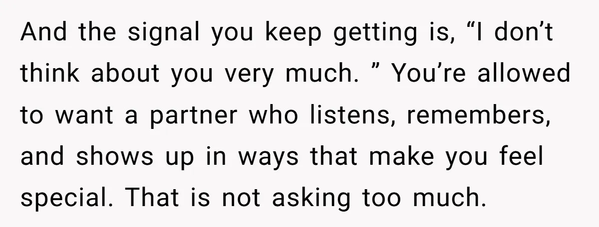 And the signal you keep getting is, “I don’t think about you very much. ” You’re allowed to want a partner who listens, remembers, and shows up in ways that...