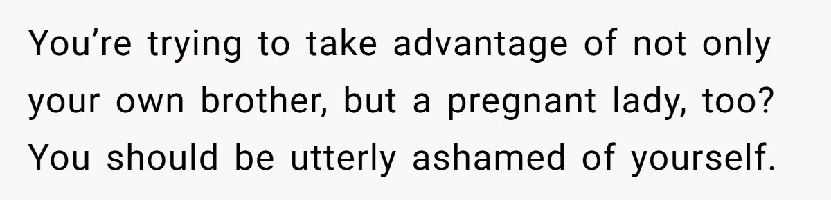 You’re trying to take advantage of not only your own brother, but a pregnant lady, too? You should be utterly ashamed of yourself.