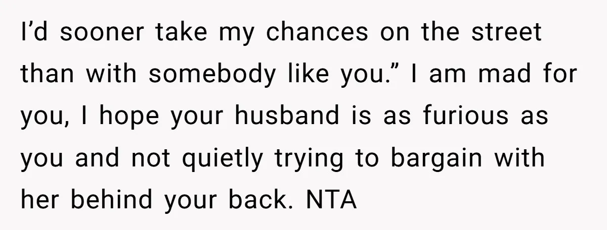 I’d sooner take my chances on the street than with somebody like you.” I am mad for you, I hope your husband is as furious as you and not quietly...