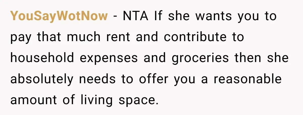 YouSayWotNow − NTA If she wants you to pay that much rent and contribute to household expenses and groceries then she absolutely needs to offer you a reasonable amount of...