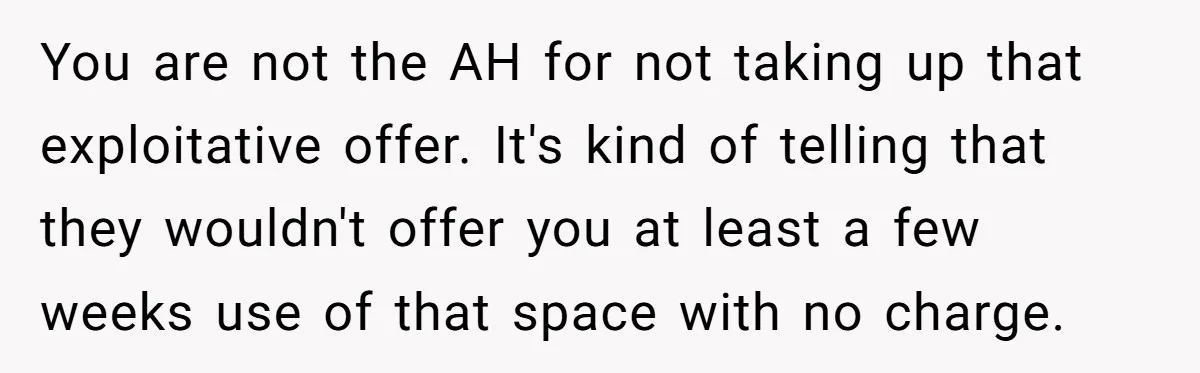You are not the AH for not taking up that exploitative offer. It's kind of telling that they wouldn't offer you at least a few weeks use of that space...
