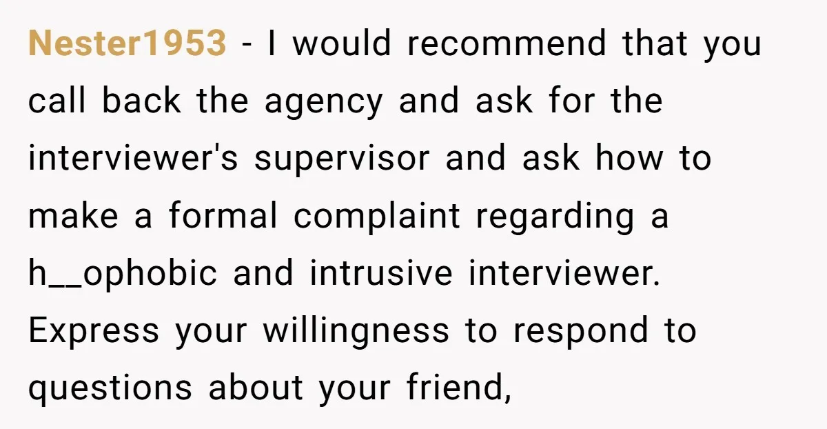 Nester1953 − I would recommend that you call back the agency and ask for the interviewer's supervisor and ask how to make a formal complaint regarding a h__ophobic and intrusive...