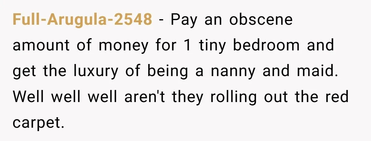 Full-Arugula-2548 − Pay an obscene amount of money for 1 tiny bedroom and get the luxury of being a nanny and maid. Well well well aren't they rolling out the...