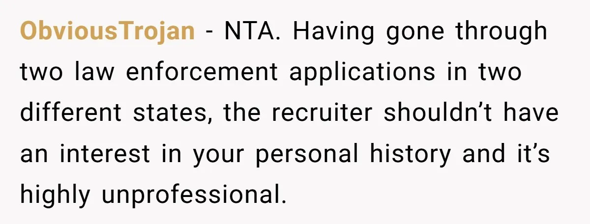 ObviousTrojan − NTA. Having gone through two law enforcement applications in two different states, the recruiter shouldn’t have an interest in your personal history and it’s highly unprofessional.