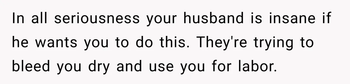 In all seriousness your husband is insane if he wants you to do this. They're trying to bleed you dry and use you for labor.