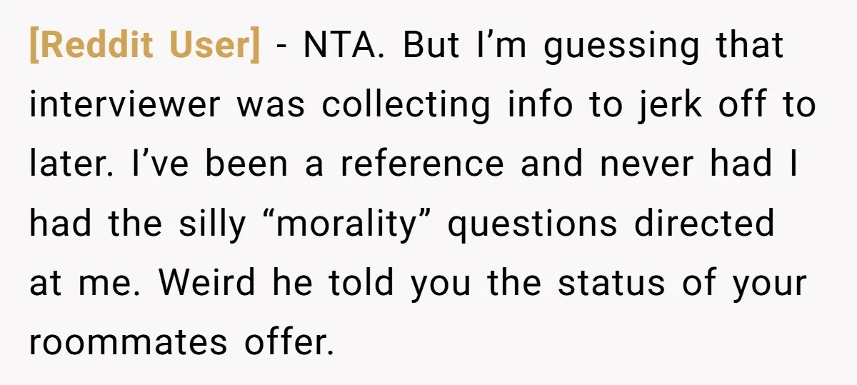 [Reddit User] − NTA. But I’m guessing that interviewer was collecting info to jerk off to later. I’ve been a reference and never had I had the silly “morality” questions...