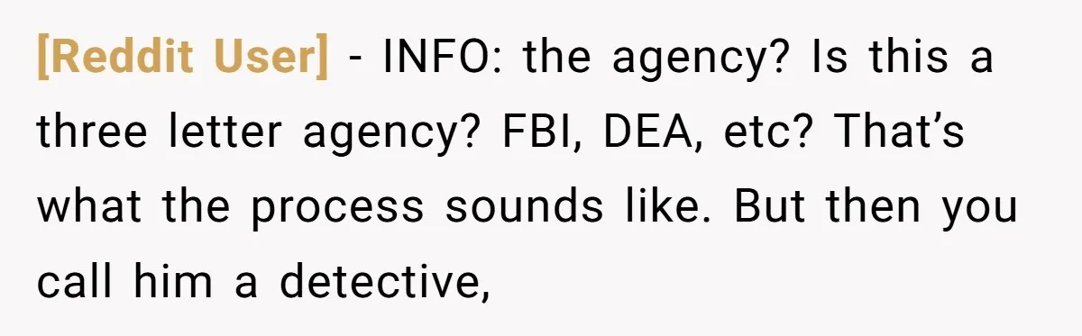 [Reddit User] − INFO: the agency? Is this a three letter agency? FBI, DEA, etc? That’s what the process sounds like. But then you call him a detective,
