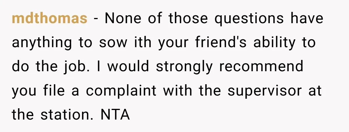 mdthomas − None of those questions have anything to sow ith your friend's ability to do the job. I would strongly recommend you file a complaint with the supervisor at...