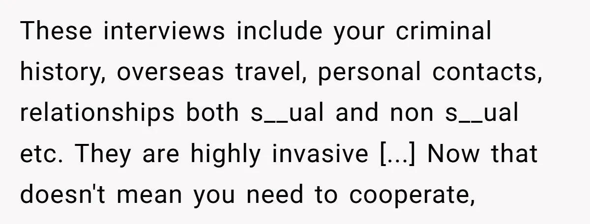 These interviews include your criminal history, overseas travel, personal contacts, relationships both s__ual and non s__ual etc. They are highly invasive [...] Now that doesn't mean you need to cooperate,