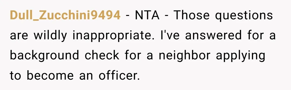 Dull_Zucchini9494 − NTA - Those questions are wildly inappropriate. I've answered for a background check for a neighbor applying to become an officer.