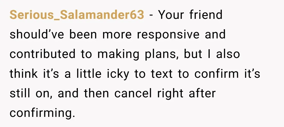 Serious_Salamander63 − Your friend should’ve been more responsive and contributed to making plans, but I also think it’s a little icky to text to confirm it’s still on, and then...