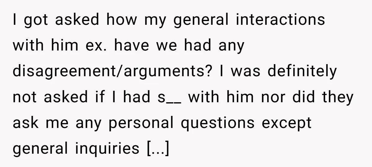 I got asked how my general interactions with him ex. have we had any disagreement/arguments? I was definitely not asked if I had s__ with him nor did they ask...