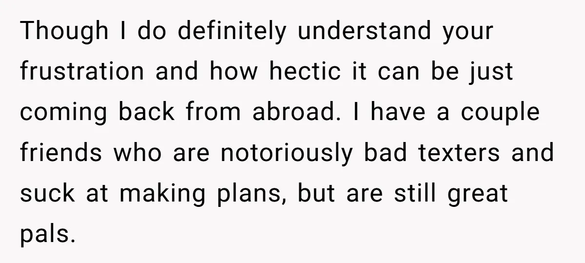Though I do definitely understand your frustration and how hectic it can be just coming back from abroad. I have a couple friends who are notoriously bad texters and suck...