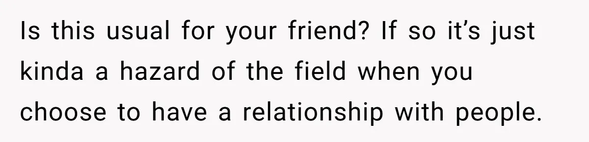Is this usual for your friend? If so it’s just kinda a hazard of the field when you choose to have a relationship with people.