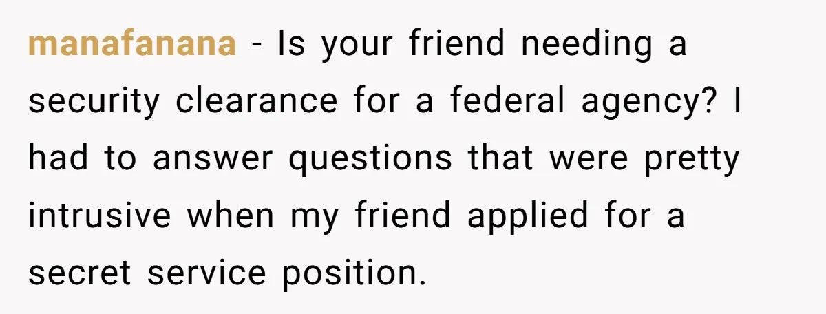 manafanana − Is your friend needing a security clearance for a federal agency? I had to answer questions that were pretty intrusive when my friend applied for a secret service...