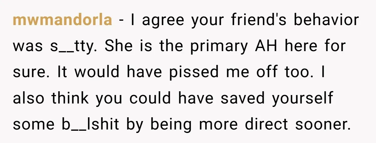 mwmandorla − I agree your friend's behavior was s__tty. She is the primary AH here for sure. It would have pissed me off too. I also think you could have...