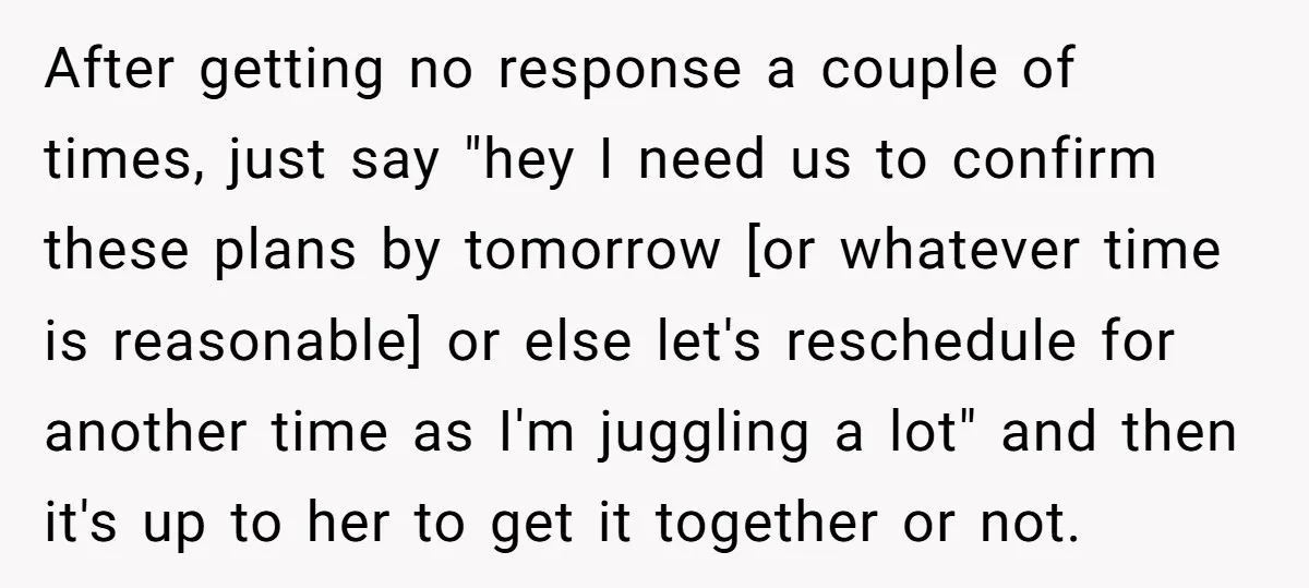 After getting no response a couple of times, just say "hey I need us to confirm these plans by tomorrow [or whatever time is reasonable] or else let's reschedule for...