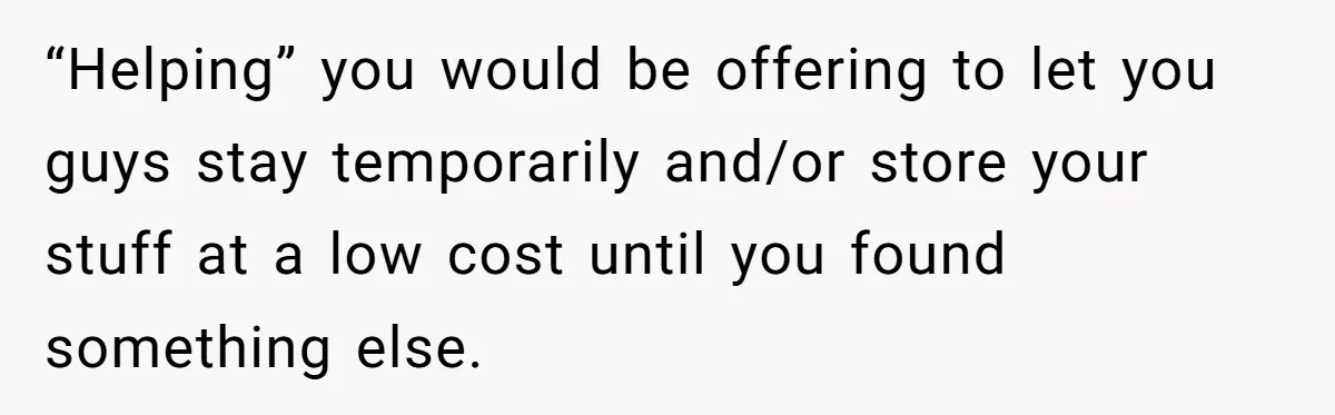 “Helping” you would be offering to let you guys stay temporarily and/or store your stuff at a low cost until you found something else.