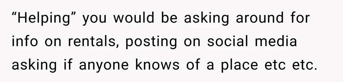 “Helping” you would be asking around for info on rentals, posting on social media asking if anyone knows of a place etc etc.