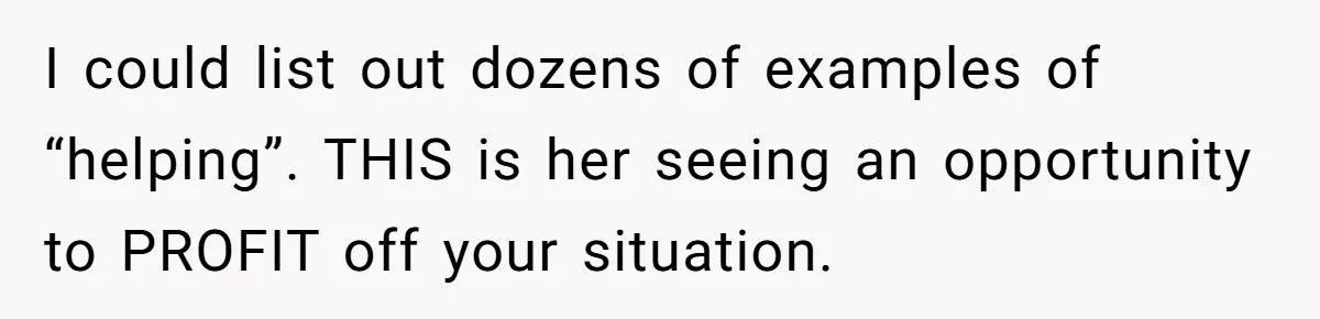 I could list out dozens of examples of “helping”. THIS is her seeing an opportunity to PROFIT off your situation.