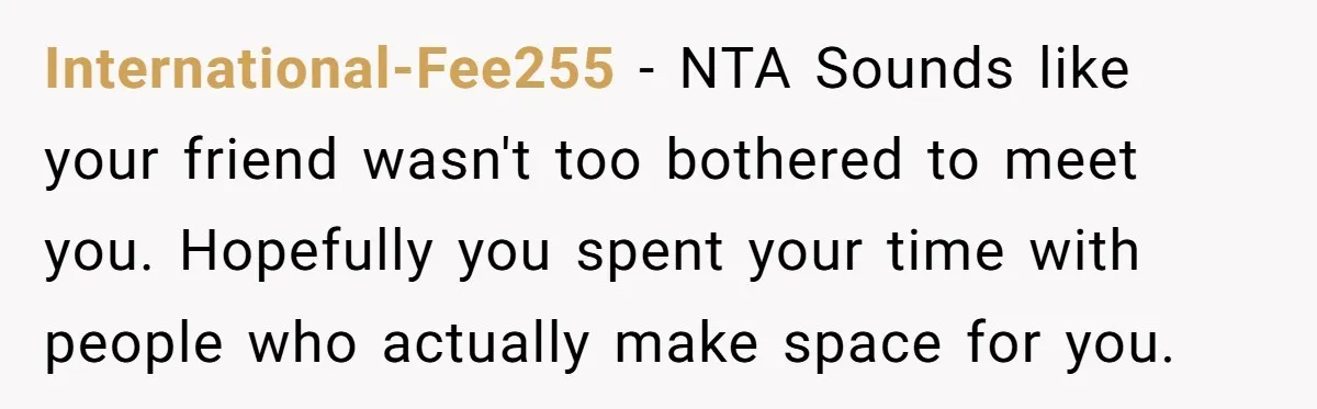 International-Fee255 − NTA Sounds like your friend wasn't too bothered to meet you. Hopefully you spent your time with people who actually make space for you.