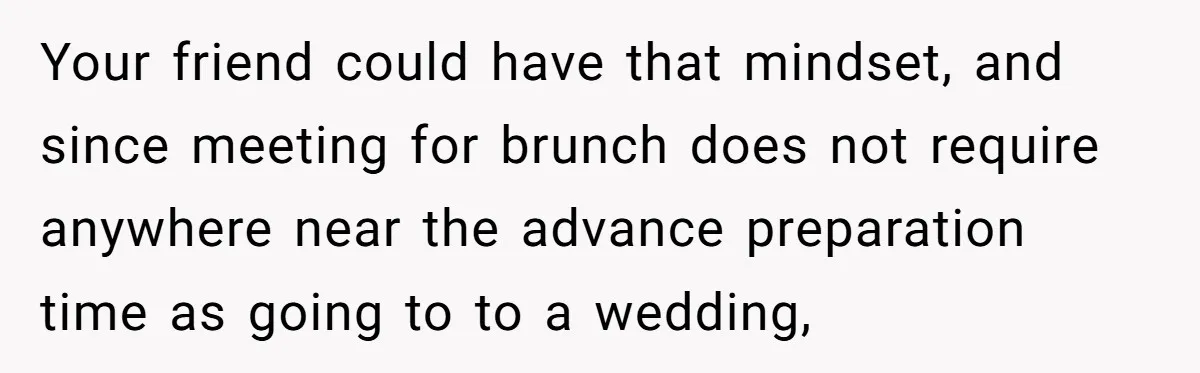 Your friend could have that mindset, and since meeting for brunch does not require anywhere near the advance preparation time as going to to a wedding,